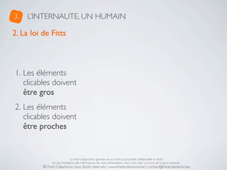 3.   L’INTERNAUTE, UN HUMAIN

2. La loi de Fitts



1. Les éléments
   clicables doivent
   être gros
2. Les éléments
   clicables doivent
   être proches


                               La mise à disposition gratuite est un choix, la propriété intellectuelle un droit.
               En cas d’utilisation des informations de cette présentation, merci d’en citer la source de la façon suivante :
          © Fred Colantonio, tous droits réservés | www.fredcolantonio.be | contact@fredcolantonio.be
 