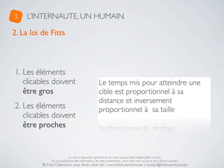 3.   L’INTERNAUTE, UN HUMAIN

2. La loi de Fitts



1. Les éléments
   clicables doivent                                   Le temps mis pour atteindre une
   être gros                                           cible est proportionnel à sa
                                                       distance et inversement
2. Les éléments                                        proportionnel à  sa taille
   clicables doivent
   être proches


                               La mise à disposition gratuite est un choix, la propriété intellectuelle un droit.
               En cas d’utilisation des informations de cette présentation, merci d’en citer la source de la façon suivante :
          © Fred Colantonio, tous droits réservés | www.fredcolantonio.be | contact@fredcolantonio.be
 