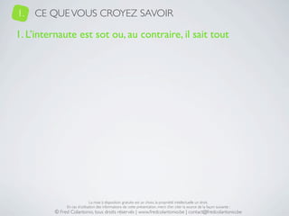1.   CE QUE VOUS CROYEZ SAVOIR

1. L’internaute est sot ou, au contraire, il sait tout




                              La mise à disposition gratuite est un choix, la propriété intellectuelle un droit.
              En cas d’utilisation des informations de cette présentation, merci d’en citer la source de la façon suivante :
         © Fred Colantonio, tous droits réservés | www.fredcolantonio.be | contact@fredcolantonio.be
 