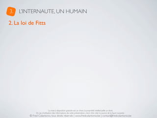 3.   L’INTERNAUTE, UN HUMAIN

2. La loi de Fitts




                               La mise à disposition gratuite est un choix, la propriété intellectuelle un droit.
               En cas d’utilisation des informations de cette présentation, merci d’en citer la source de la façon suivante :
          © Fred Colantonio, tous droits réservés | www.fredcolantonio.be | contact@fredcolantonio.be
 