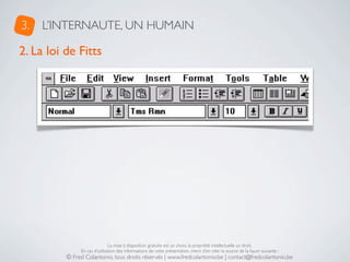 3.   L’INTERNAUTE, UN HUMAIN

2. La loi de Fitts




                               La mise à disposition gratuite est un choix, la propriété intellectuelle un droit.
               En cas d’utilisation des informations de cette présentation, merci d’en citer la source de la façon suivante :
          © Fred Colantonio, tous droits réservés | www.fredcolantonio.be | contact@fredcolantonio.be
 