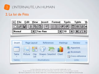 3.   L’INTERNAUTE, UN HUMAIN

2. La loi de Fitts




                               La mise à disposition gratuite est un choix, la propriété intellectuelle un droit.
               En cas d’utilisation des informations de cette présentation, merci d’en citer la source de la façon suivante :
          © Fred Colantonio, tous droits réservés | www.fredcolantonio.be | contact@fredcolantonio.be
 