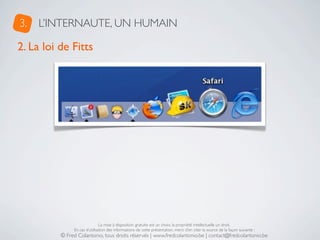 3.   L’INTERNAUTE, UN HUMAIN

2. La loi de Fitts




                               La mise à disposition gratuite est un choix, la propriété intellectuelle un droit.
               En cas d’utilisation des informations de cette présentation, merci d’en citer la source de la façon suivante :
          © Fred Colantonio, tous droits réservés | www.fredcolantonio.be | contact@fredcolantonio.be
 