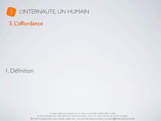 3.   L’INTERNAUTE, UN HUMAIN

 3. L’affordance




1. Déﬁnition




                               La mise à disposition gratuite est un choix, la propriété intellectuelle un droit.
               En cas d’utilisation des informations de cette présentation, merci d’en citer la source de la façon suivante :
          © Fred Colantonio, tous droits réservés | www.fredcolantonio.be | contact@fredcolantonio.be
 