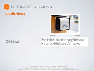 3.   L’INTERNAUTE, UN HUMAIN

 3. L’affordance




                                                       Possibilités d’action suggérées par
1. Déﬁnition
                                                       les caractéristiques d’un objet




                               La mise à disposition gratuite est un choix, la propriété intellectuelle un droit.
               En cas d’utilisation des informations de cette présentation, merci d’en citer la source de la façon suivante :
          © Fred Colantonio, tous droits réservés | www.fredcolantonio.be | contact@fredcolantonio.be
 