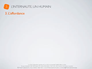 3.   L’INTERNAUTE, UN HUMAIN

3. L’affordance




                              La mise à disposition gratuite est un choix, la propriété intellectuelle un droit.
              En cas d’utilisation des informations de cette présentation, merci d’en citer la source de la façon suivante :
         © Fred Colantonio, tous droits réservés | www.fredcolantonio.be | contact@fredcolantonio.be
 