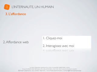 3.   L’INTERNAUTE, UN HUMAIN

 3. L’affordance




                                                       1. Cliquez-moi
2. Affordance web
                                                       2. Interagissez avec moi




                               La mise à disposition gratuite est un choix, la propriété intellectuelle un droit.
               En cas d’utilisation des informations de cette présentation, merci d’en citer la source de la façon suivante :
          © Fred Colantonio, tous droits réservés | www.fredcolantonio.be | contact@fredcolantonio.be
 