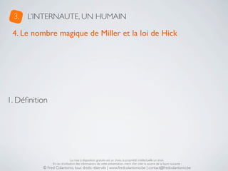 3.   L’INTERNAUTE, UN HUMAIN

 4. Le nombre magique de Miller et la loi de Hick




1. Déﬁnition




                               La mise à disposition gratuite est un choix, la propriété intellectuelle un droit.
               En cas d’utilisation des informations de cette présentation, merci d’en citer la source de la façon suivante :
          © Fred Colantonio, tous droits réservés | www.fredcolantonio.be | contact@fredcolantonio.be
 