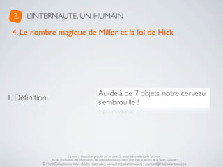 3.   L’INTERNAUTE, UN HUMAIN

 4. Le nombre magique de Miller et la loi de Hick




                                                       Au-delà de 7 objets, notre cerveau
1. Déﬁnition
                                                       s’embrouille !




                               La mise à disposition gratuite est un choix, la propriété intellectuelle un droit.
               En cas d’utilisation des informations de cette présentation, merci d’en citer la source de la façon suivante :
          © Fred Colantonio, tous droits réservés | www.fredcolantonio.be | contact@fredcolantonio.be
 