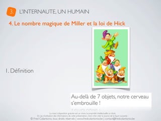 3.   L’INTERNAUTE, UN HUMAIN

 4. Le nombre magique de Miller et la loi de Hick




1. Déﬁnition



                                                       Au-delà de 7 objets, notre cerveau
                                                       s’embrouille !
                               La mise à disposition gratuite est un choix, la propriété intellectuelle un droit.
               En cas d’utilisation des informations de cette présentation, merci d’en citer la source de la façon suivante :
          © Fred Colantonio, tous droits réservés | www.fredcolantonio.be | contact@fredcolantonio.be
 