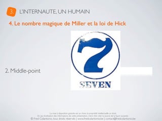 3.   L’INTERNAUTE, UN HUMAIN

 4. Le nombre magique de Miller et la loi de Hick




2. Middle-point                                        De 5 à 9 éléments !




                               La mise à disposition gratuite est un choix, la propriété intellectuelle un droit.
               En cas d’utilisation des informations de cette présentation, merci d’en citer la source de la façon suivante :
          © Fred Colantonio, tous droits réservés | www.fredcolantonio.be | contact@fredcolantonio.be
 