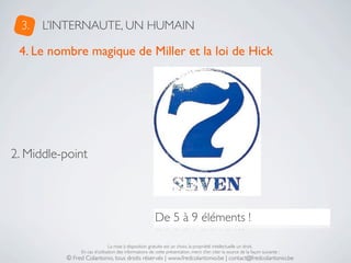 3.   L’INTERNAUTE, UN HUMAIN

 4. Le nombre magique de Miller et la loi de Hick




2. Middle-point



                                                       De 5 à 9 éléments !

                               La mise à disposition gratuite est un choix, la propriété intellectuelle un droit.
               En cas d’utilisation des informations de cette présentation, merci d’en citer la source de la façon suivante :
          © Fred Colantonio, tous droits réservés | www.fredcolantonio.be | contact@fredcolantonio.be
 