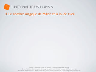 3.   L’INTERNAUTE, UN HUMAIN

4. Le nombre magique de Miller et la loi de Hick




                             La mise à disposition gratuite est un choix, la propriété intellectuelle un droit.
             En cas d’utilisation des informations de cette présentation, merci d’en citer la source de la façon suivante :
        © Fred Colantonio, tous droits réservés | www.fredcolantonio.be | contact@fredcolantonio.be
 