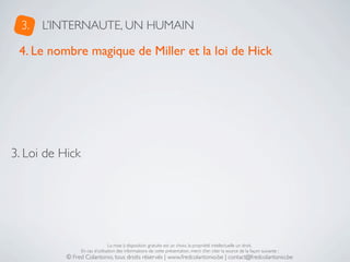 3.   L’INTERNAUTE, UN HUMAIN

 4. Le nombre magique de Miller et la loi de Hick




3. Loi de Hick




                                 La mise à disposition gratuite est un choix, la propriété intellectuelle un droit.
                 En cas d’utilisation des informations de cette présentation, merci d’en citer la source de la façon suivante :
           © Fred Colantonio, tous droits réservés | www.fredcolantonio.be | contact@fredcolantonio.be
 