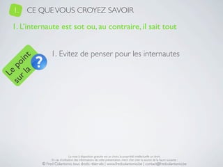 1.   CE QUE VOUS CROYEZ SAVOIR

   1. L’internaute est sot ou, au contraire, il sait tout


                 1. Evitez de penser pour les internautes
     a t
  r l in
su po
   Le




                                 La mise à disposition gratuite est un choix, la propriété intellectuelle un droit.
                 En cas d’utilisation des informations de cette présentation, merci d’en citer la source de la façon suivante :
            © Fred Colantonio, tous droits réservés | www.fredcolantonio.be | contact@fredcolantonio.be
 
