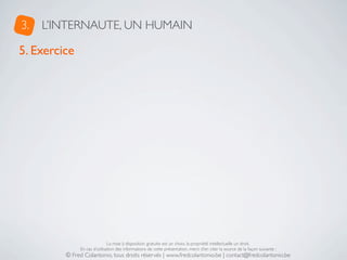 3.   L’INTERNAUTE, UN HUMAIN

5. Exercice




                              La mise à disposition gratuite est un choix, la propriété intellectuelle un droit.
              En cas d’utilisation des informations de cette présentation, merci d’en citer la source de la façon suivante :
         © Fred Colantonio, tous droits réservés | www.fredcolantonio.be | contact@fredcolantonio.be
 