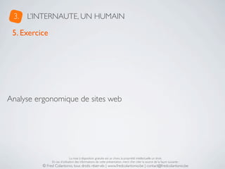 3.   L’INTERNAUTE, UN HUMAIN

 5. Exercice




Analyse ergonomique de sites web




                               La mise à disposition gratuite est un choix, la propriété intellectuelle un droit.
               En cas d’utilisation des informations de cette présentation, merci d’en citer la source de la façon suivante :
          © Fred Colantonio, tous droits réservés | www.fredcolantonio.be | contact@fredcolantonio.be
 