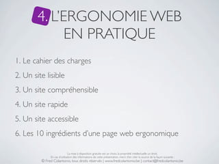 4. L’ERGONOMIE WEB
              EN PRATIQUE
1. Le cahier des charges
2. Un site lisible
3. Un site compréhensible
4. Un site rapide
5. Un site accessible
6. Les 10 ingrédients d’une page web ergonomique

                              La mise à disposition gratuite est un choix, la propriété intellectuelle un droit.
              En cas d’utilisation des informations de cette présentation, merci d’en citer la source de la façon suivante :
         © Fred Colantonio, tous droits réservés | www.fredcolantonio.be | contact@fredcolantonio.be
 