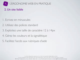 4.   L’ERGONOMIE WEB EN PRATIQUE

 2. Un site lisible


1. Ecrivez en minuscules
2. Utilisez des polices standard
3. Exploitez une taille de caractère 12 à 14px
4. Gérez les couleurs et la signalétique
5. Facilitez l’accès aux rubriques d’aide



                                La mise à disposition gratuite est un choix, la propriété intellectuelle un droit.
                En cas d’utilisation des informations de cette présentation, merci d’en citer la source de la façon suivante :
           © Fred Colantonio, tous droits réservés | www.fredcolantonio.be | contact@fredcolantonio.be
 