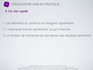 4.   L’ERGONOMIE WEB EN PRATIQUE

 4. Un site rapide


1. Les éléments et contenus se chargent rapidement
2. L’internaute trouve rapidement ce qu’il cherche
3. Le moteur de recherche du site donne des résultats pertinents




                                La mise à disposition gratuite est un choix, la propriété intellectuelle un droit.
                En cas d’utilisation des informations de cette présentation, merci d’en citer la source de la façon suivante :
           © Fred Colantonio, tous droits réservés | www.fredcolantonio.be | contact@fredcolantonio.be
 