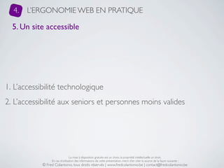 4.   L’ERGONOMIE WEB EN PRATIQUE

  5. Un site accessible




1. L’accessibilité technologique
2. L’accessibilité aux seniors et personnes moins valides




                                 La mise à disposition gratuite est un choix, la propriété intellectuelle un droit.
                 En cas d’utilisation des informations de cette présentation, merci d’en citer la source de la façon suivante :
            © Fred Colantonio, tous droits réservés | www.fredcolantonio.be | contact@fredcolantonio.be
 
