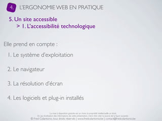 4.   L’ERGONOMIE WEB EN PRATIQUE

  5. Un site accessible
      > 1. L’accessibilité technologique


Elle prend en compte :
 1. Le système d’exploitation

 2. Le navigateur

 3. La résolution d’écran

 4. Les logiciels et plug-in installés

                                 La mise à disposition gratuite est un choix, la propriété intellectuelle un droit.
                 En cas d’utilisation des informations de cette présentation, merci d’en citer la source de la façon suivante :
            © Fred Colantonio, tous droits réservés | www.fredcolantonio.be | contact@fredcolantonio.be
 