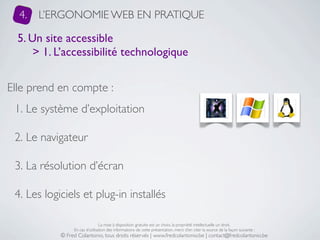 4.   L’ERGONOMIE WEB EN PRATIQUE

  5. Un site accessible
      > 1. L’accessibilité technologique


Elle prend en compte :
 1. Le système d’exploitation

 2. Le navigateur

 3. La résolution d’écran

 4. Les logiciels et plug-in installés

                                 La mise à disposition gratuite est un choix, la propriété intellectuelle un droit.
                 En cas d’utilisation des informations de cette présentation, merci d’en citer la source de la façon suivante :
            © Fred Colantonio, tous droits réservés | www.fredcolantonio.be | contact@fredcolantonio.be
 