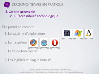 4.   L’ERGONOMIE WEB EN PRATIQUE

  5. Un site accessible
      > 1. L’accessibilité technologique


Elle prend en compte :
 1. Le système d’exploitation

 2. Le navigateur

 3. La résolution d’écran

 4. Les logiciels et plug-in installés

                                 La mise à disposition gratuite est un choix, la propriété intellectuelle un droit.
                 En cas d’utilisation des informations de cette présentation, merci d’en citer la source de la façon suivante :
            © Fred Colantonio, tous droits réservés | www.fredcolantonio.be | contact@fredcolantonio.be
 