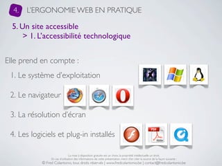 4.   L’ERGONOMIE WEB EN PRATIQUE

  5. Un site accessible
      > 1. L’accessibilité technologique


Elle prend en compte :
 1. Le système d’exploitation

 2. Le navigateur

 3. La résolution d’écran

 4. Les logiciels et plug-in installés

                                 La mise à disposition gratuite est un choix, la propriété intellectuelle un droit.
                 En cas d’utilisation des informations de cette présentation, merci d’en citer la source de la façon suivante :
            © Fred Colantonio, tous droits réservés | www.fredcolantonio.be | contact@fredcolantonio.be
 