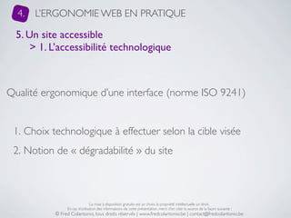 4.   L’ERGONOMIE WEB EN PRATIQUE

  5. Un site accessible
      > 1. L’accessibilité technologique



Qualité ergonomique d’une interface (norme ISO 9241)


 1. Choix technologique à effectuer selon la cible visée
 2. Notion de « dégradabilité » du site



                                La mise à disposition gratuite est un choix, la propriété intellectuelle un droit.
                En cas d’utilisation des informations de cette présentation, merci d’en citer la source de la façon suivante :
           © Fred Colantonio, tous droits réservés | www.fredcolantonio.be | contact@fredcolantonio.be
 