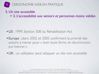 4.     L’ERGONOMIE WEB EN PRATIQUE

5. Un site accessible
    > 2. L’accessibilité aux seniors et personnes moins valides



•US : 1999, Section 508 du Rehabilitation Act
•Europe : plans 2002 et 2005 conﬁrment la priorité des
     actions à mener pour « lever toute forme de discrimination
     par Internet »
•UK : un utilisateur peut attaquer un site non accessible


                                 La mise à disposition gratuite est un choix, la propriété intellectuelle un droit.
                 En cas d’utilisation des informations de cette présentation, merci d’en citer la source de la façon suivante :
            © Fred Colantonio, tous droits réservés | www.fredcolantonio.be | contact@fredcolantonio.be
 