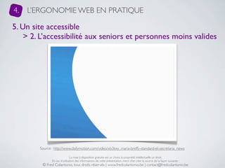 4.   L’ERGONOMIE WEB EN PRATIQUE

5. Un site accessible
    > 2. L’accessibilité aux seniors et personnes moins valides




        Source : http://www.dailymotion.com/video/xb3kxy_maria-breffy-standard-et-secretaria_news

                               La mise à disposition gratuite est un choix, la propriété intellectuelle un droit.
               En cas d’utilisation des informations de cette présentation, merci d’en citer la source de la façon suivante :
         © Fred Colantonio, tous droits réservés | www.fredcolantonio.be | contact@fredcolantonio.be
 