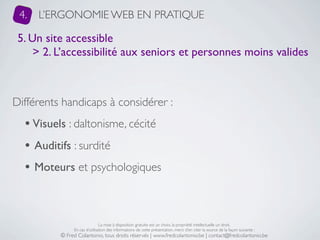 4.   L’ERGONOMIE WEB EN PRATIQUE

 5. Un site accessible
     > 2. L’accessibilité aux seniors et personnes moins valides



Différents handicaps à considérer :
  • Visuels : daltonisme, cécité
  • Auditifs : surdité
  • Moteurs et psychologiques


                               La mise à disposition gratuite est un choix, la propriété intellectuelle un droit.
               En cas d’utilisation des informations de cette présentation, merci d’en citer la source de la façon suivante :
          © Fred Colantonio, tous droits réservés | www.fredcolantonio.be | contact@fredcolantonio.be
 