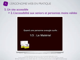 4.   L’ERGONOMIE WEB EN PRATIQUE

5. Un site accessible
    > 2. L’accessibilité aux seniors et personnes moins valides




               Source : http://www.youtube.com/watch?v=SZ0bgMjYG_E&feature=related

                              La mise à disposition gratuite est un choix, la propriété intellectuelle un droit.
              En cas d’utilisation des informations de cette présentation, merci d’en citer la source de la façon suivante :
         © Fred Colantonio, tous droits réservés | www.fredcolantonio.be | contact@fredcolantonio.be
 