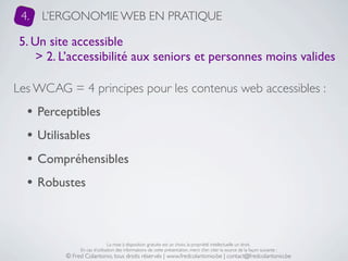 4.   L’ERGONOMIE WEB EN PRATIQUE

 5. Un site accessible
     > 2. L’accessibilité aux seniors et personnes moins valides

Les WCAG = 4 principes pour les contenus web accessibles :
  • Perceptibles
  • Utilisables
  • Compréhensibles
  • Robustes


                               La mise à disposition gratuite est un choix, la propriété intellectuelle un droit.
               En cas d’utilisation des informations de cette présentation, merci d’en citer la source de la façon suivante :
          © Fred Colantonio, tous droits réservés | www.fredcolantonio.be | contact@fredcolantonio.be
 
