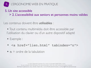 4.   L’ERGONOMIE WEB EN PRATIQUE

 5. Un site accessible
     > 2. L’accessibilité aux seniors et personnes moins valides

Les contenus doivent être utilisables :
  • Tout contenu multimédia doit être accessible par
  l’utilisation du clavier ou d’un autre dispositif adapté
  • Exemple :
  • <a href=“lien.html” tabindex=“n“>
  • n = ordre de la tabulation

                               La mise à disposition gratuite est un choix, la propriété intellectuelle un droit.
               En cas d’utilisation des informations de cette présentation, merci d’en citer la source de la façon suivante :
          © Fred Colantonio, tous droits réservés | www.fredcolantonio.be | contact@fredcolantonio.be
 