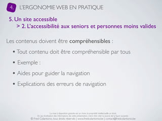 4.   L’ERGONOMIE WEB EN PRATIQUE

 5. Un site accessible
     > 2. L’accessibilité aux seniors et personnes moins valides

Les contenus doivent être compréhensibles :
  • Tout contenu doit être compréhensible par tous
  • Exemple :
  • Aides pour guider la navigation
  • Explications des erreurs de navigation


                               La mise à disposition gratuite est un choix, la propriété intellectuelle un droit.
               En cas d’utilisation des informations de cette présentation, merci d’en citer la source de la façon suivante :
          © Fred Colantonio, tous droits réservés | www.fredcolantonio.be | contact@fredcolantonio.be
 
