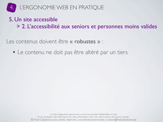 4.   L’ERGONOMIE WEB EN PRATIQUE

 5. Un site accessible
     > 2. L’accessibilité aux seniors et personnes moins valides

Les contenus doivent être « robustes » :
  • Le contenu ne doit pas être altéré par un tiers




                               La mise à disposition gratuite est un choix, la propriété intellectuelle un droit.
               En cas d’utilisation des informations de cette présentation, merci d’en citer la source de la façon suivante :
          © Fred Colantonio, tous droits réservés | www.fredcolantonio.be | contact@fredcolantonio.be
 