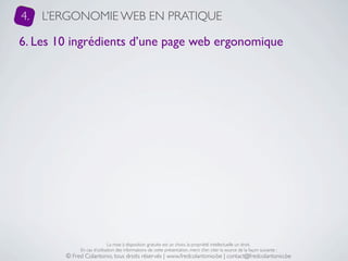 4.   L’ERGONOMIE WEB EN PRATIQUE

6. Les 10 ingrédients d’une page web ergonomique




                             La mise à disposition gratuite est un choix, la propriété intellectuelle un droit.
             En cas d’utilisation des informations de cette présentation, merci d’en citer la source de la façon suivante :
        © Fred Colantonio, tous droits réservés | www.fredcolantonio.be | contact@fredcolantonio.be
 