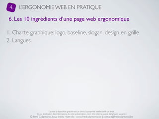 4.   L’ERGONOMIE WEB EN PRATIQUE

 6. Les 10 ingrédients d’une page web ergonomique

1. Charte graphique: logo, baseline, slogan, design en grille
2. Langues




                               La mise à disposition gratuite est un choix, la propriété intellectuelle un droit.
               En cas d’utilisation des informations de cette présentation, merci d’en citer la source de la façon suivante :
          © Fred Colantonio, tous droits réservés | www.fredcolantonio.be | contact@fredcolantonio.be
 