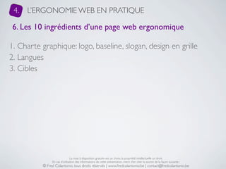 4.   L’ERGONOMIE WEB EN PRATIQUE

 6. Les 10 ingrédients d’une page web ergonomique

1. Charte graphique: logo, baseline, slogan, design en grille
2. Langues
3. Cibles




                               La mise à disposition gratuite est un choix, la propriété intellectuelle un droit.
               En cas d’utilisation des informations de cette présentation, merci d’en citer la source de la façon suivante :
          © Fred Colantonio, tous droits réservés | www.fredcolantonio.be | contact@fredcolantonio.be
 