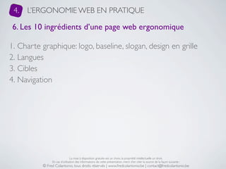 4.   L’ERGONOMIE WEB EN PRATIQUE

 6. Les 10 ingrédients d’une page web ergonomique

1. Charte graphique: logo, baseline, slogan, design en grille
2. Langues
3. Cibles
4. Navigation




                               La mise à disposition gratuite est un choix, la propriété intellectuelle un droit.
               En cas d’utilisation des informations de cette présentation, merci d’en citer la source de la façon suivante :
          © Fred Colantonio, tous droits réservés | www.fredcolantonio.be | contact@fredcolantonio.be
 