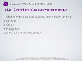 4.   L’ERGONOMIE WEB EN PRATIQUE

 6. Les 10 ingrédients d’une page web ergonomique

1. Charte graphique: logo, baseline, slogan, design en grille
2. Langues
3. Cibles
4. Navigation
5. Moteur de recherche interne




                               La mise à disposition gratuite est un choix, la propriété intellectuelle un droit.
               En cas d’utilisation des informations de cette présentation, merci d’en citer la source de la façon suivante :
          © Fred Colantonio, tous droits réservés | www.fredcolantonio.be | contact@fredcolantonio.be
 