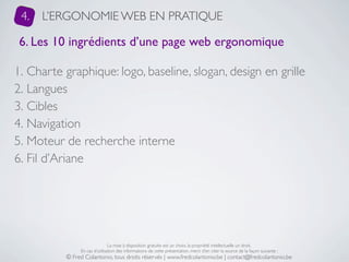 4.   L’ERGONOMIE WEB EN PRATIQUE

 6. Les 10 ingrédients d’une page web ergonomique

1. Charte graphique: logo, baseline, slogan, design en grille
2. Langues
3. Cibles
4. Navigation
5. Moteur de recherche interne
6. Fil d’Ariane




                               La mise à disposition gratuite est un choix, la propriété intellectuelle un droit.
               En cas d’utilisation des informations de cette présentation, merci d’en citer la source de la façon suivante :
          © Fred Colantonio, tous droits réservés | www.fredcolantonio.be | contact@fredcolantonio.be
 