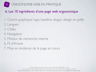 4.   L’ERGONOMIE WEB EN PRATIQUE

 6. Les 10 ingrédients d’une page web ergonomique

1. Charte graphique: logo, baseline, slogan, design en grille
2. Langues
3. Cibles
4. Navigation
5. Moteur de recherche interne
6. Fil d’Ariane
7. Mise en évidence de la page en cours




                               La mise à disposition gratuite est un choix, la propriété intellectuelle un droit.
               En cas d’utilisation des informations de cette présentation, merci d’en citer la source de la façon suivante :
          © Fred Colantonio, tous droits réservés | www.fredcolantonio.be | contact@fredcolantonio.be
 