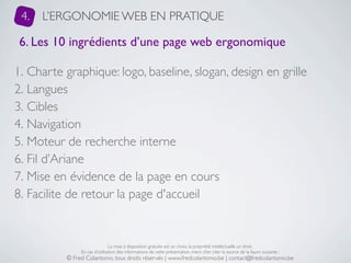 4.   L’ERGONOMIE WEB EN PRATIQUE

 6. Les 10 ingrédients d’une page web ergonomique

1. Charte graphique: logo, baseline, slogan, design en grille
2. Langues
3. Cibles
4. Navigation
5. Moteur de recherche interne
6. Fil d’Ariane
7. Mise en évidence de la page en cours
8. Facilite de retour la page d'accueil


                               La mise à disposition gratuite est un choix, la propriété intellectuelle un droit.
               En cas d’utilisation des informations de cette présentation, merci d’en citer la source de la façon suivante :
          © Fred Colantonio, tous droits réservés | www.fredcolantonio.be | contact@fredcolantonio.be
 