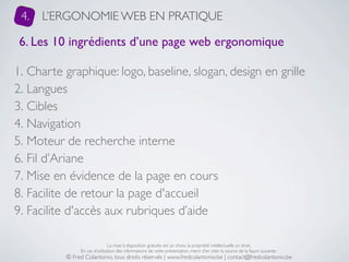 4.   L’ERGONOMIE WEB EN PRATIQUE

 6. Les 10 ingrédients d’une page web ergonomique

1. Charte graphique: logo, baseline, slogan, design en grille
2. Langues
3. Cibles
4. Navigation
5. Moteur de recherche interne
6. Fil d’Ariane
7. Mise en évidence de la page en cours
8. Facilite de retour la page d'accueil
9. Facilite d'accès aux rubriques d’aide

                               La mise à disposition gratuite est un choix, la propriété intellectuelle un droit.
               En cas d’utilisation des informations de cette présentation, merci d’en citer la source de la façon suivante :
          © Fred Colantonio, tous droits réservés | www.fredcolantonio.be | contact@fredcolantonio.be
 
