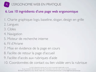 4.   L’ERGONOMIE WEB EN PRATIQUE

6. Les 10 ingrédients d’une page web ergonomique

1. Charte graphique: logo, baseline, slogan, design en grille
2. Langues
3. Cibles
4. Navigation
5. Moteur de recherche interne
6. Fil d’Ariane
7. Mise en évidence de la page en cours
8. Facilite de retour la page d'accueil
9. Facilite d'accès aux rubriques d’aide
10. Coordonnées de contact ou lien visible vers la rubrique
                               La mise à disposition gratuite est un choix, la propriété intellectuelle un droit.
               En cas d’utilisation des informations de cette présentation, merci d’en citer la source de la façon suivante :
          © Fred Colantonio, tous droits réservés | www.fredcolantonio.be | contact@fredcolantonio.be
 