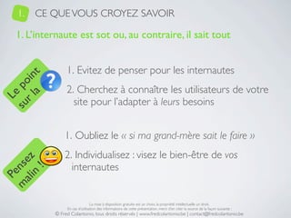 1.   CE QUE VOUS CROYEZ SAVOIR

   1. L’internaute est sot ou, au contraire, il sait tout


                 1. Evitez de penser pour les internautes
     a t
  r l in
su po




                 2. Cherchez à connaître les utilisateurs de votre
   Le




                   site pour l’adapter à leurs besoins


                1. Oubliez le « si ma grand-mère sait le faire »
                2. Individualisez : visez le bien-être de vos
 ali z
m nse




                  internautes
      !
    n
  Pe




                                 La mise à disposition gratuite est un choix, la propriété intellectuelle un droit.
                 En cas d’utilisation des informations de cette présentation, merci d’en citer la source de la façon suivante :
            © Fred Colantonio, tous droits réservés | www.fredcolantonio.be | contact@fredcolantonio.be
 