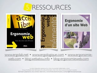 5. RESSOURCES




www.ergolab.net • www.ergologique.com • www.ergonomie-
 web.com • blog.webatou.info • blog-ergonomieweb.com

                             La mise à disposition gratuite est un choix, la propriété intellectuelle un droit.
             En cas d’utilisation des informations de cette présentation, merci d’en citer la source de la façon suivante :
        © Fred Colantonio, tous droits réservés | www.fredcolantonio.be | contact@fredcolantonio.be
 
